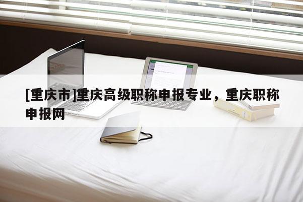 [重慶市]重慶高級職稱申報(bào)專業(yè)，重慶職稱申報(bào)網(wǎng)