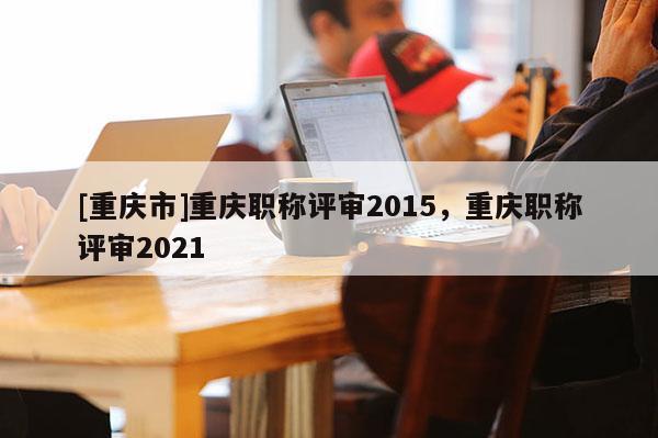 [重慶市]重慶職稱評審2015，重慶職稱評審2021