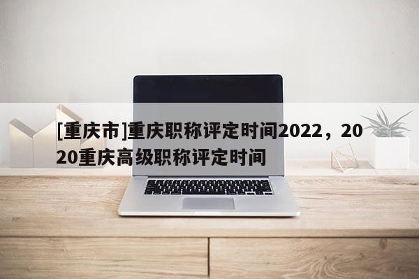 [重慶市]重慶職稱評定時間2022，2020重慶高級職稱評定時間