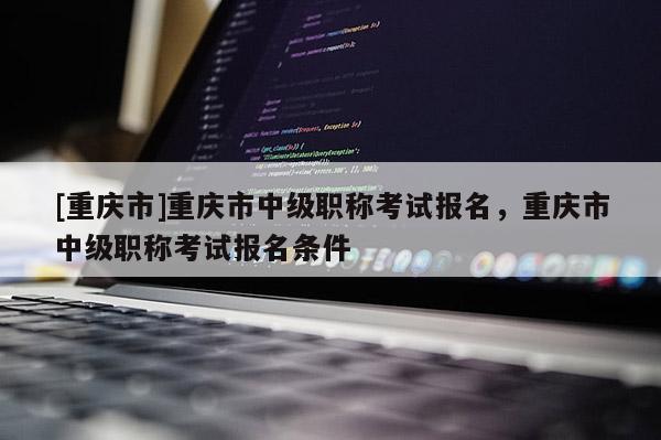 [重慶市]重慶市中級(jí)職稱考試報(bào)名，重慶市中級(jí)職稱考試報(bào)名條件
