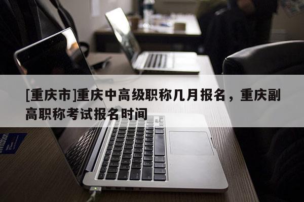 [重慶市]重慶中高級(jí)職稱幾月報(bào)名，重慶副高職稱考試報(bào)名時(shí)間