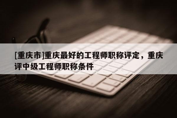 [重慶市]重慶最好的工程師職稱評(píng)定，重慶評(píng)中級(jí)工程師職稱條件