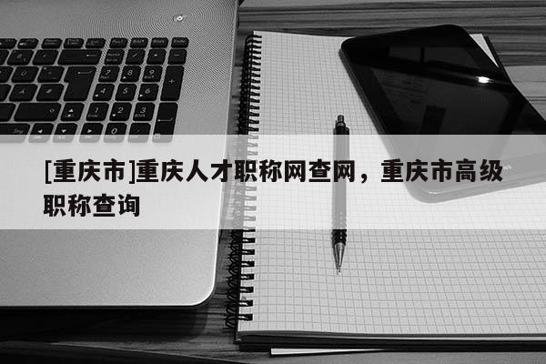 [重慶市]重慶人才職稱網(wǎng)查網(wǎng)，重慶市高級(jí)職稱查詢