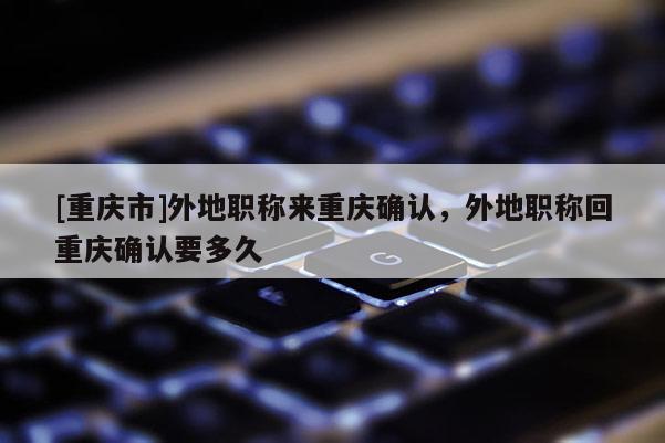 [重慶市]外地職稱來重慶確認(rèn)，外地職稱回重慶確認(rèn)要多久