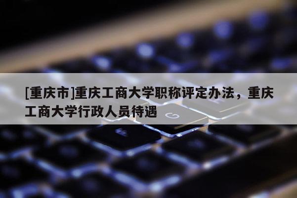 [重慶市]重慶工商大學(xué)職稱評定辦法，重慶工商大學(xué)行政人員待遇