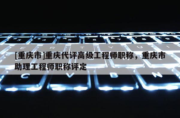 [重慶市]重慶代評高級工程師職稱，重慶市助理工程師職稱評定
