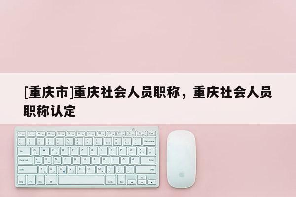 [重慶市]重慶社會人員職稱，重慶社會人員職稱認定