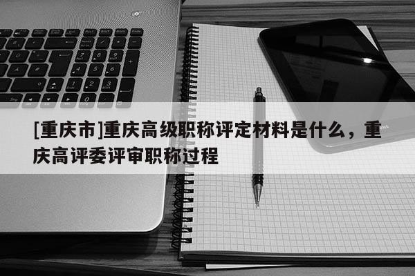 [重慶市]重慶高級職稱評定材料是什么，重慶高評委評審職稱過程