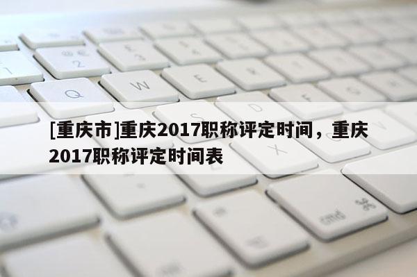 [重慶市]重慶2017職稱評定時間，重慶2017職稱評定時間表