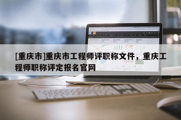 [重慶市]重慶市工程師評職稱文件，重慶工程師職稱評定報名官網(wǎng)