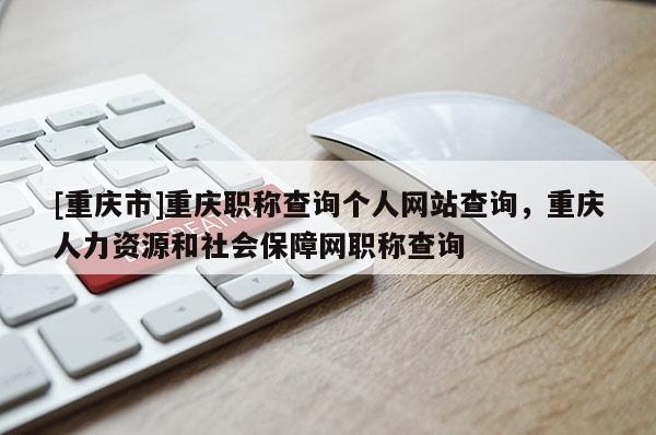[重慶市]重慶職稱查詢個(gè)人網(wǎng)站查詢，重慶人力資源和社會(huì)保障網(wǎng)職稱查詢