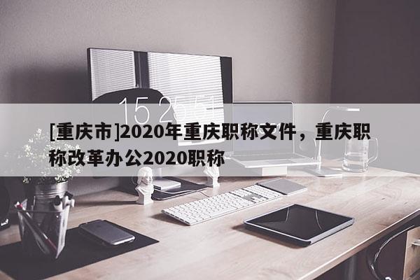 [重慶市]2020年重慶職稱文件，重慶職稱改革辦公2020職稱