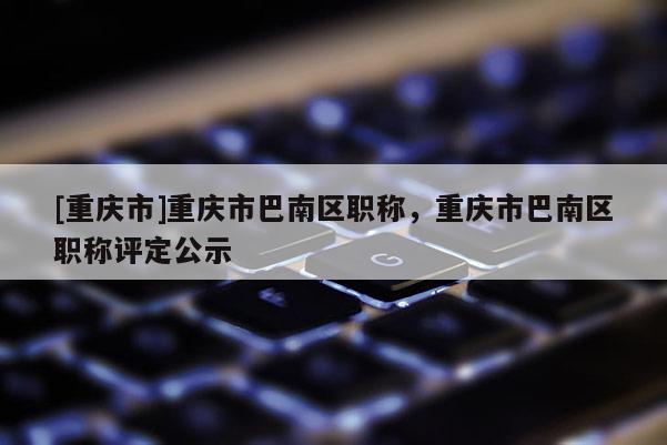 [重慶市]重慶市巴南區(qū)職稱，重慶市巴南區(qū)職稱評定公示