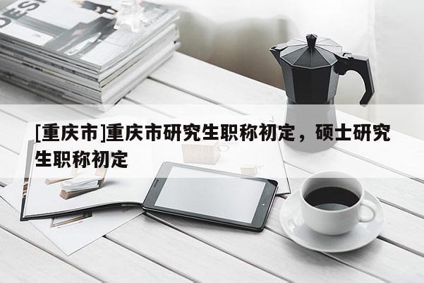 [重慶市]重慶市研究生職稱初定，碩士研究生職稱初定