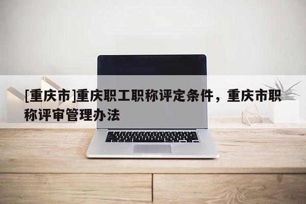 [重慶市]重慶職工職稱評(píng)定條件，重慶市職稱評(píng)審管理辦法