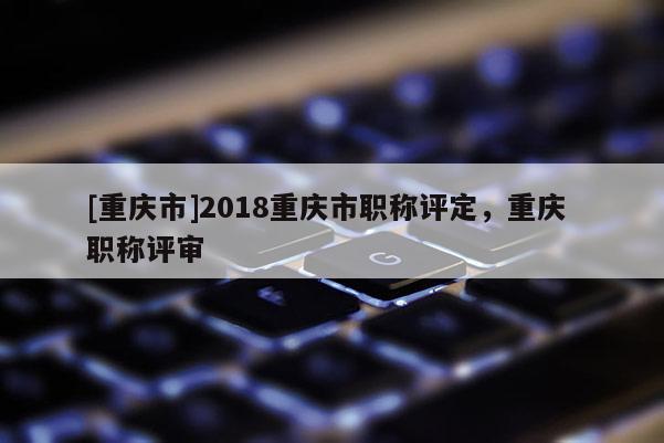[重慶市]2018重慶市職稱評定，重慶 職稱評審