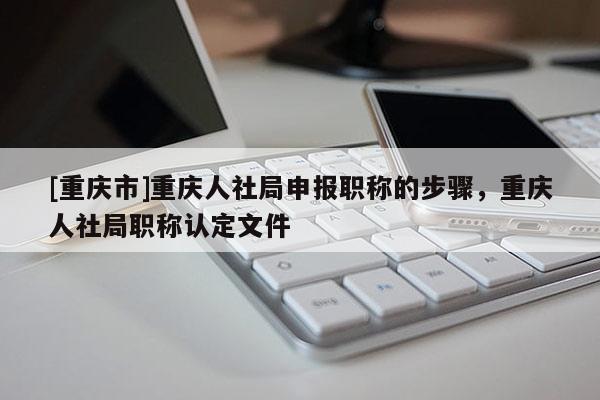 [重慶市]重慶人社局申報(bào)職稱的步驟，重慶人社局職稱認(rèn)定文件