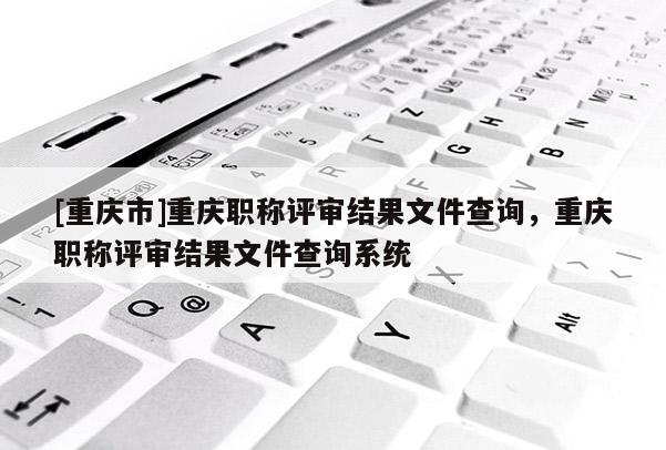 [重慶市]重慶職稱評審結果文件查詢，重慶職稱評審結果文件查詢系統(tǒng)