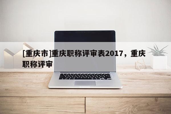 [重慶市]重慶職稱評(píng)審表2017，重慶 職稱評(píng)審