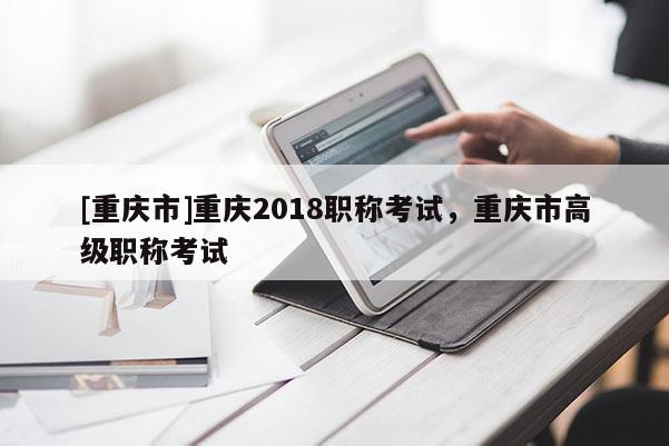 [重慶市]重慶2018職稱考試，重慶市高級(jí)職稱考試
