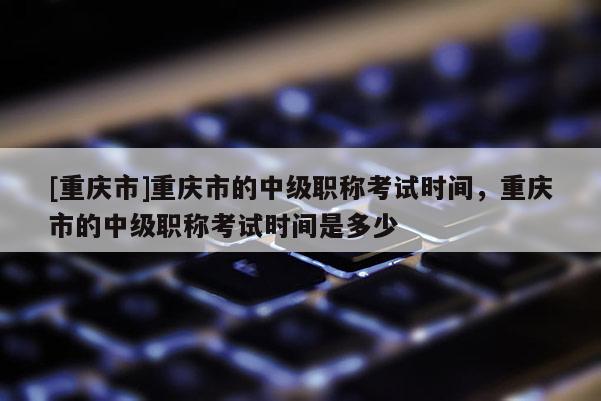 [重慶市]重慶市的中級(jí)職稱考試時(shí)間，重慶市的中級(jí)職稱考試時(shí)間是多少