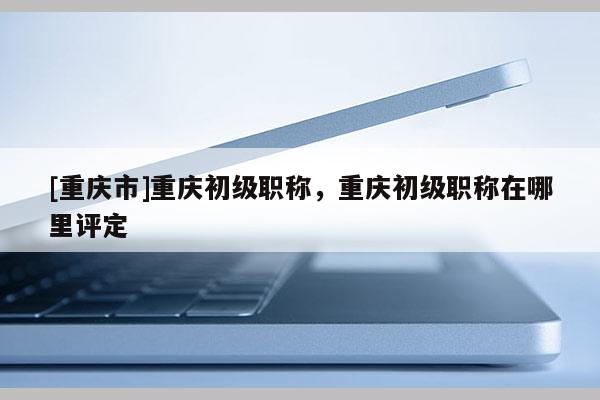 [重慶市]重慶初級職稱，重慶初級職稱在哪里評定