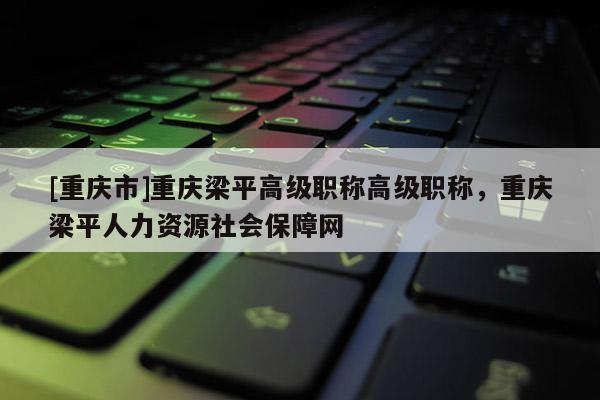 [重慶市]重慶梁平高級職稱高級職稱，重慶梁平人力資源社會保障網(wǎng)