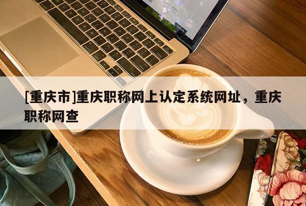 [重慶市]重慶職稱網(wǎng)上認(rèn)定系統(tǒng)網(wǎng)址，重慶職稱網(wǎng)查