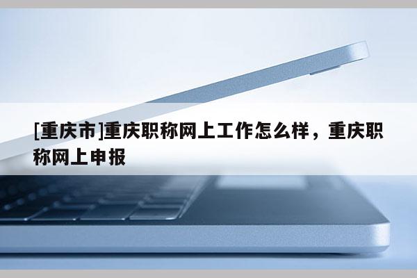 [重慶市]重慶職稱(chēng)網(wǎng)上工作怎么樣，重慶職稱(chēng)網(wǎng)上申報(bào)