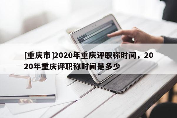 [重慶市]2020年重慶評(píng)職稱時(shí)間，2020年重慶評(píng)職稱時(shí)間是多少