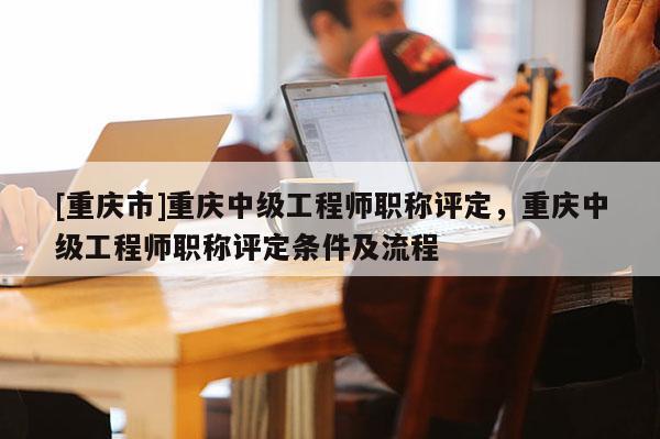 [重慶市]重慶中級工程師職稱評定，重慶中級工程師職稱評定條件及流程