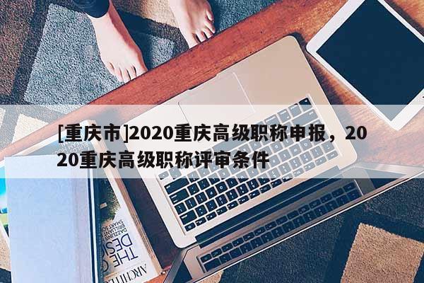 [重慶市]2020重慶高級(jí)職稱申報(bào)，2020重慶高級(jí)職稱評(píng)審條件