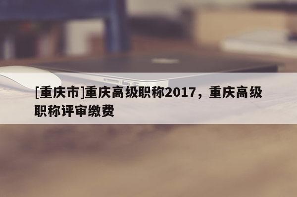 [重慶市]重慶高級職稱2017，重慶高級職稱評審繳費