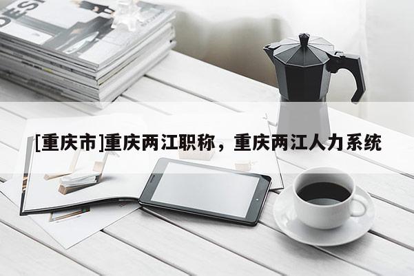 [重慶市]重慶兩江職稱，重慶兩江人力系統(tǒng)