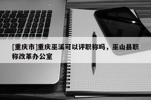 [重慶市]重慶巫溪可以評(píng)職稱嗎，巫山縣職稱改革辦公室