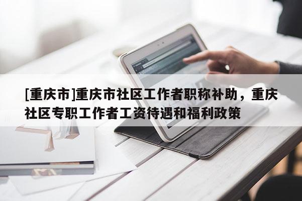 [重慶市]重慶市社區(qū)工作者職稱補(bǔ)助，重慶社區(qū)專職工作者工資待遇和福利政策