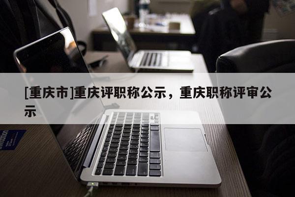 [重慶市]重慶評職稱公示，重慶職稱評審公示