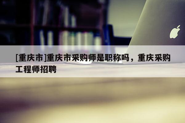 [重慶市]重慶市采購師是職稱嗎，重慶采購工程師招聘