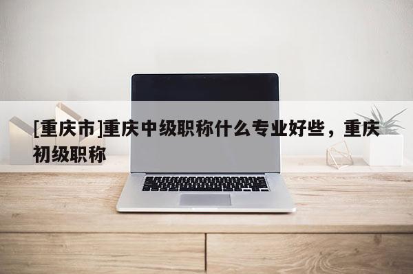 [重慶市]重慶中級(jí)職稱什么專業(yè)好些，重慶初級(jí)職稱