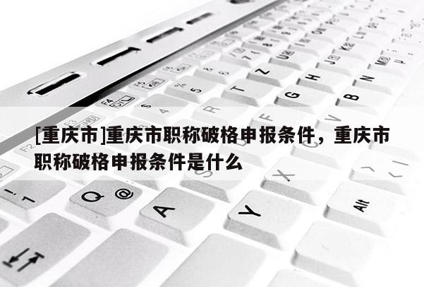 [重慶市]重慶市職稱破格申報條件，重慶市職稱破格申報條件是什么
