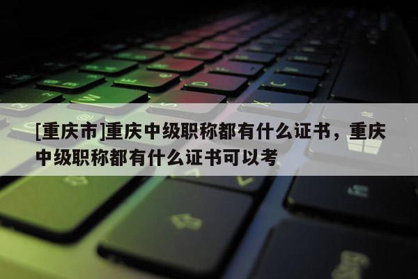 [重慶市]重慶中級職稱都有什么證書，重慶中級職稱都有什么證書可以考