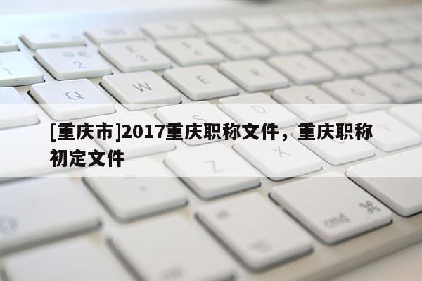 [重慶市]2017重慶職稱文件，重慶職稱初定文件