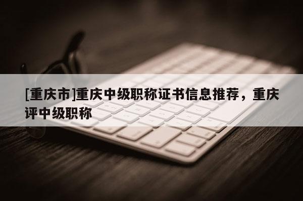 [重慶市]重慶中級職稱證書信息推薦，重慶評中級職稱
