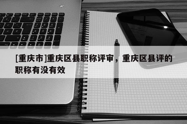 [重慶市]重慶區(qū)縣職稱評審，重慶區(qū)縣評的職稱有沒有效