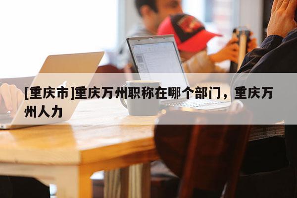 [重慶市]重慶萬(wàn)州職稱在哪個(gè)部門，重慶萬(wàn)州人力