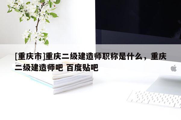 [重慶市]重慶二級建造師職稱是什么，重慶二級建造師吧 百度貼吧