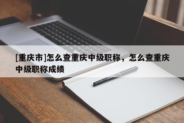 [重慶市]怎么查重慶中級職稱，怎么查重慶中級職稱成績