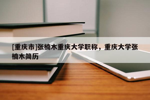 [重慶市]張楠木重慶大學(xué)職稱，重慶大學(xué)張楠木簡(jiǎn)歷