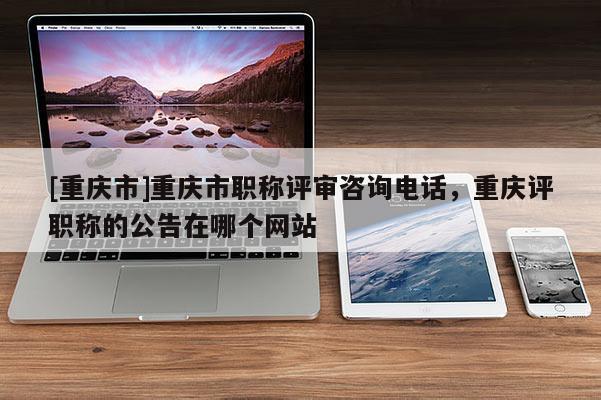 [重慶市]重慶市職稱評審咨詢電話，重慶評職稱的公告在哪個網(wǎng)站