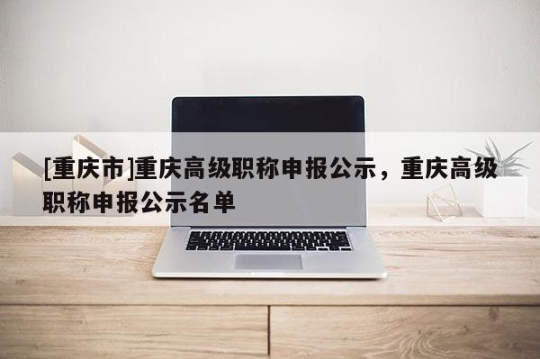 [重慶市]重慶高級(jí)職稱申報(bào)公示，重慶高級(jí)職稱申報(bào)公示名單